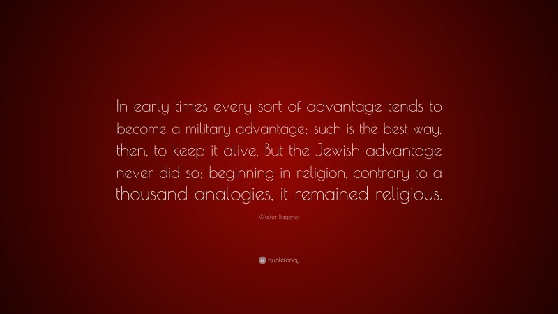 Walter Bagehot Quote: “In early times every sort of advantage tends to become a military advantage; such is the best way, then, to keep it alive. But the Jewish advantage never did so; beginning in religion, contrary to a thousand analogies, it remained religious.”