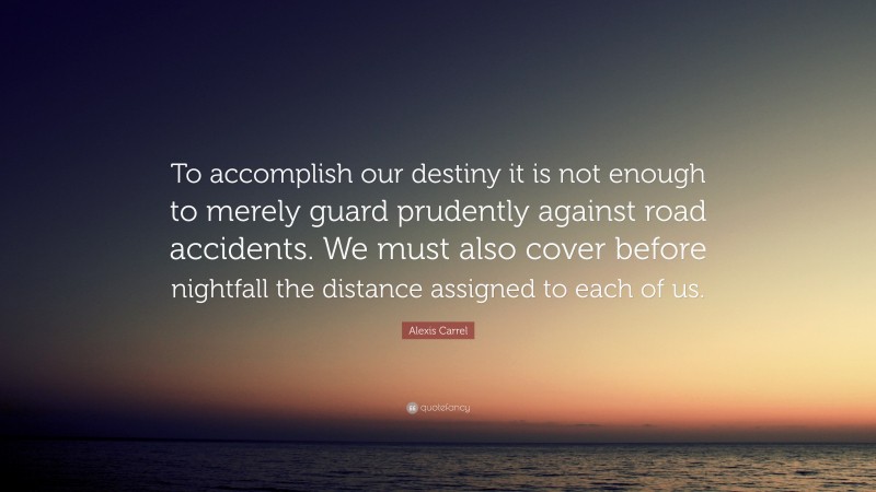 Alexis Carrel Quote: “To accomplish our destiny it is not enough to merely guard prudently against road accidents. We must also cover before nightfall the distance assigned to each of us.”