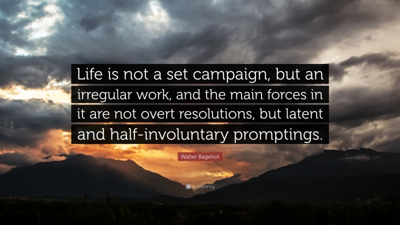 Walter Bagehot Quote: “Life is not a set campaign, but an irregular work, and the main forces in it are not overt resolutions, but latent and half-involuntary promptings.”