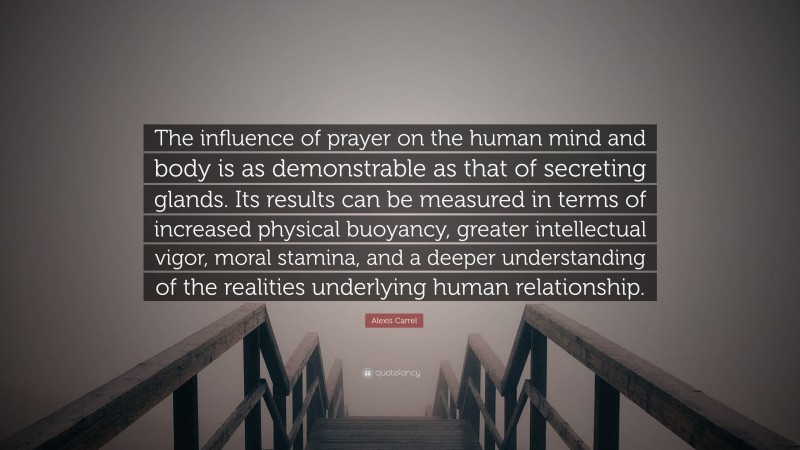 Alexis Carrel Quote: “The influence of prayer on the human mind and body is as demonstrable as that of secreting glands. Its results can be measured in terms of increased physical buoyancy, greater intellectual vigor, moral stamina, and a deeper understanding of the realities underlying human relationship.”