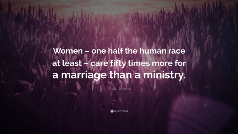 Walter Bagehot Quote: “Women – one half the human race at least – care fifty times more for a marriage than a ministry.”