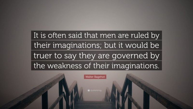 Walter Bagehot Quote: “It is often said that men are ruled by their imaginations; but it would be truer to say they are governed by the weakness of their imaginations.”