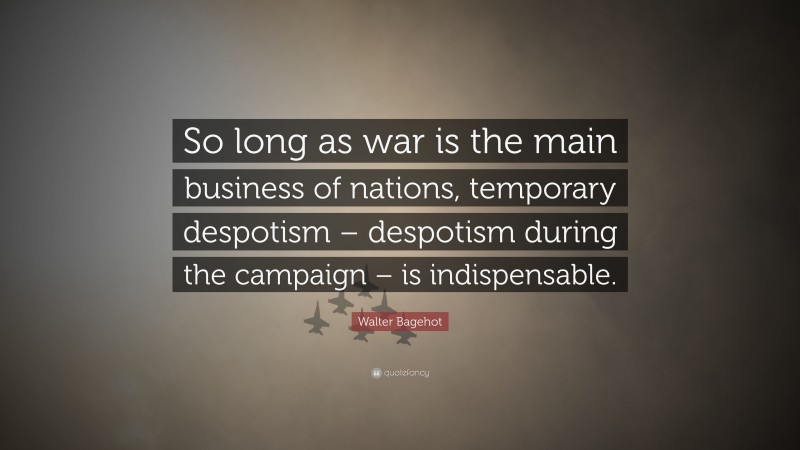 Walter Bagehot Quote: “So long as war is the main business of nations, temporary despotism – despotism during the campaign – is indispensable.”