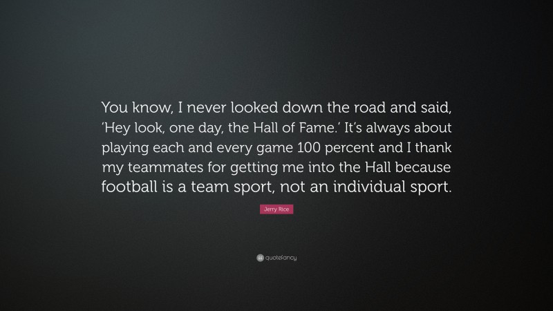 Jerry Rice Quote: “You know, I never looked down the road and said, ‘Hey look, one day, the Hall of Fame.’ It’s always about playing each and every game 100 percent and I thank my teammates for getting me into the Hall because football is a team sport, not an individual sport.”
