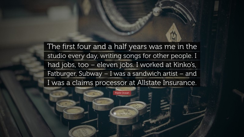 Frank Ocean Quote: “The first four and a half years was me in the studio every day, writing songs for other people. I had jobs, too – eleven jobs. I worked at Kinko’s, Fatburger, Subway – I was a sandwich artist – and I was a claims processor at Allstate Insurance.”