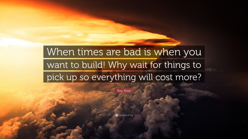 Ray Kroc Quote: “When times are bad is when you want to build! Why wait for things to pick up so everything will cost more?”