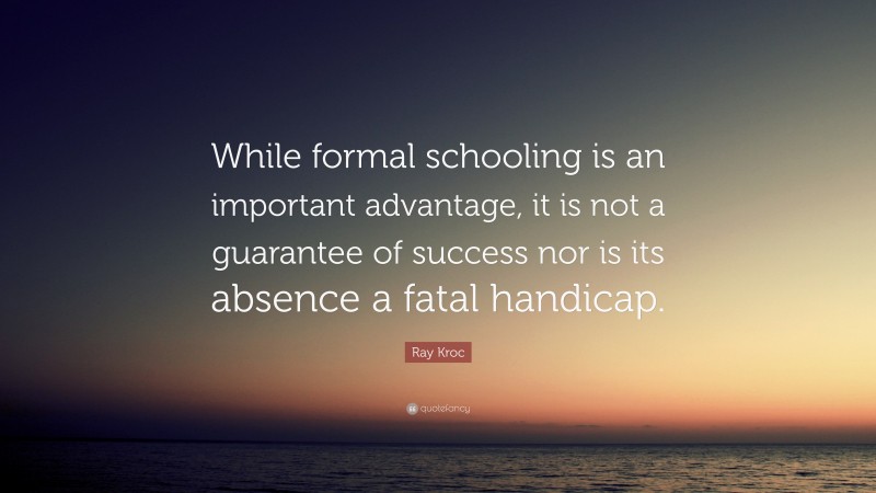 Ray Kroc Quote: “While formal schooling is an important advantage, it is not a guarantee of success nor is its absence a fatal handicap.”