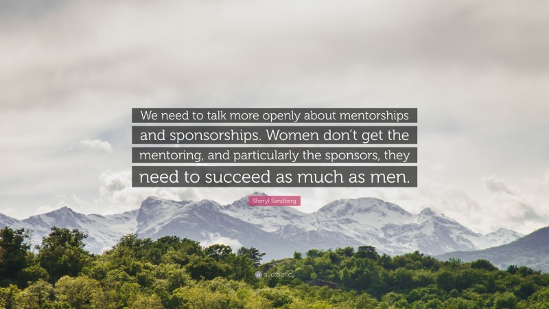 Sheryl Sandberg Quote: “We need to talk more openly about mentorships and sponsorships. Women don’t get the mentoring, and particularly the sponsors, they need to succeed as much as men.”