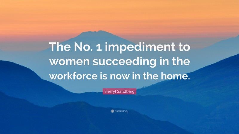 Sheryl Sandberg Quote: “The No. 1 impediment to women succeeding in the workforce is now in the home.”