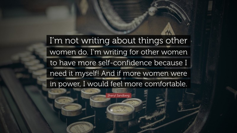 Sheryl Sandberg Quote: “I’m not writing about things other women do. I’m writing for other women to have more self-confidence because I need it myself! And if more women were in power, I would feel more comfortable.”