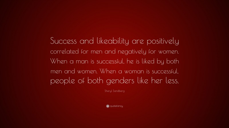 Sheryl Sandberg Quote: “Success and likeability are positively correlated for men and negatively for women. When a man is successful, he is liked by both men and women. When a woman is successful, people of both genders like her less.”