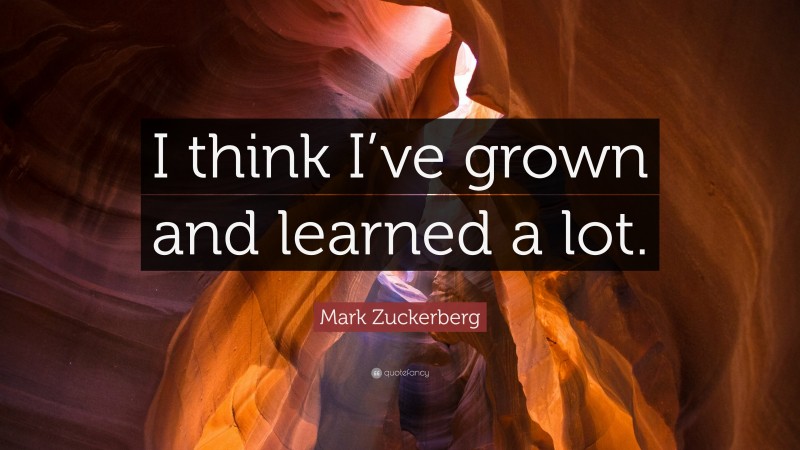 Mark Zuckerberg Quote: “I think I’ve grown and learned a lot.”