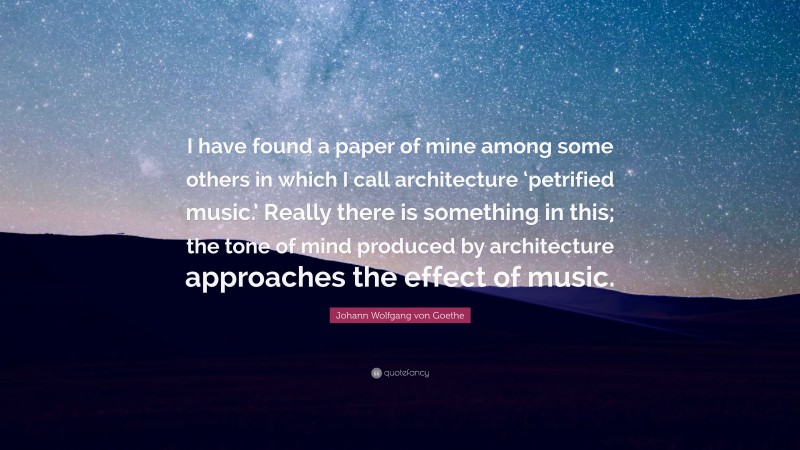 Johann Wolfgang von Goethe Quote: “I have found a paper of mine among some others in which I call architecture ‘petrified music.’ Really there is something in this; the tone of mind produced by architecture approaches the effect of music.”