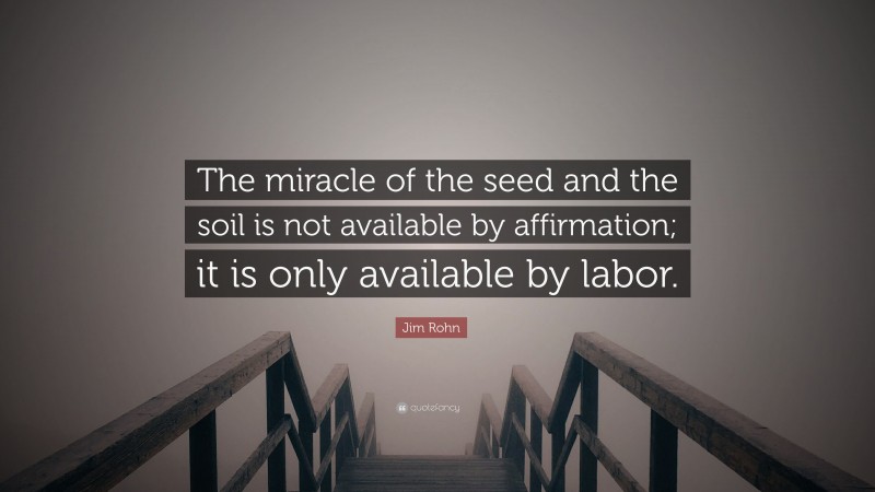 Jim Rohn Quote: “The miracle of the seed and the soil is not available by affirmation; it is only available by labor.”