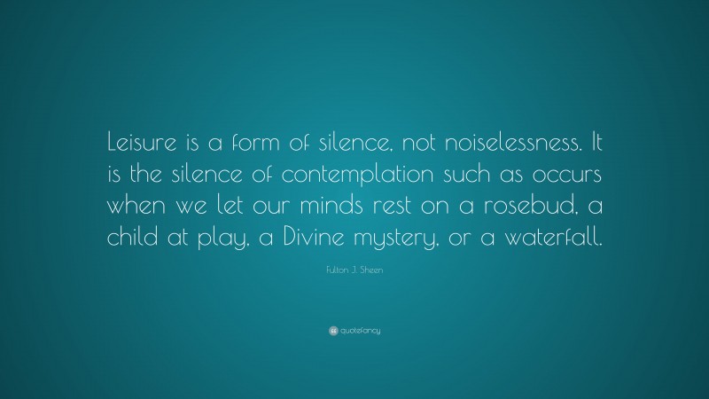 Fulton J. Sheen Quote: “Leisure is a form of silence, not noiselessness. It is the silence of contemplation such as occurs when we let our minds rest on a rosebud, a child at play, a Divine mystery, or a waterfall.”