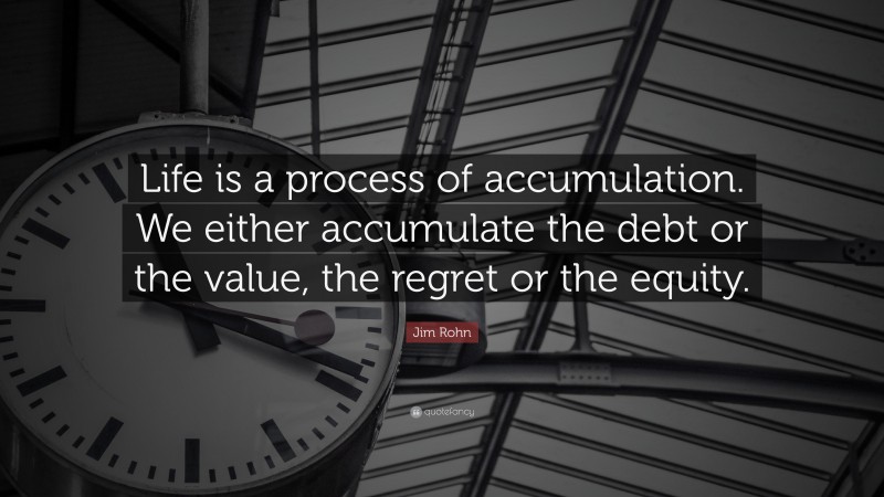 Jim Rohn Quote: “Life is a process of accumulation. We either accumulate the debt or the value, the regret or the equity.”
