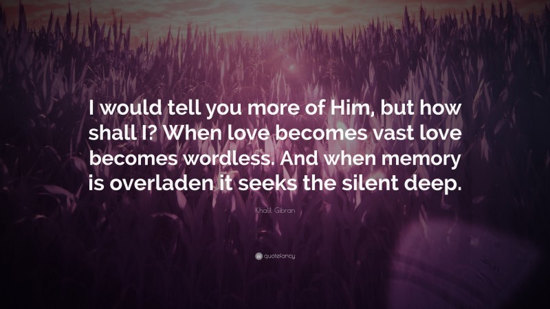 Khalil Gibran Quote: “I would tell you more of Him, but how shall I? When love becomes vast love becomes wordless. And when memory is overladen it seeks the silent deep.”