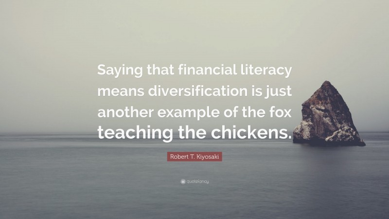 Robert T. Kiyosaki Quote: “Saying that financial literacy means diversification is just another example of the fox teaching the chickens.”
