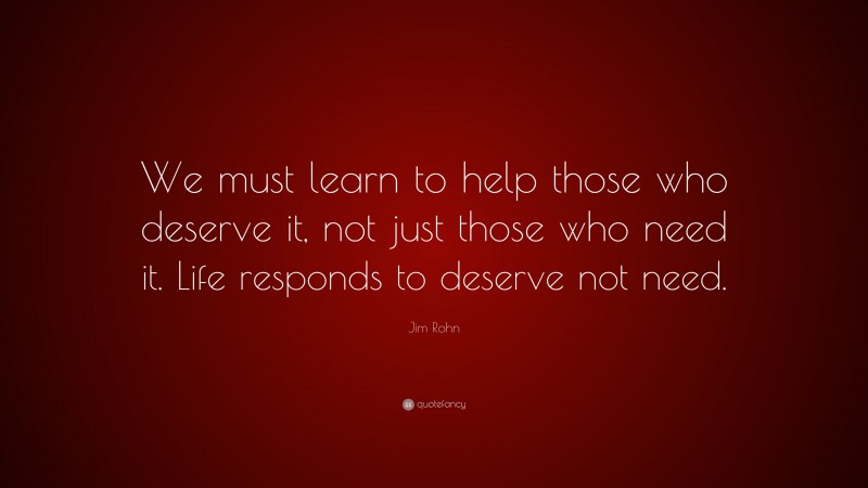 Jim Rohn Quote: “We must learn to help those who deserve it, not just those who need it. Life responds to deserve not need.”