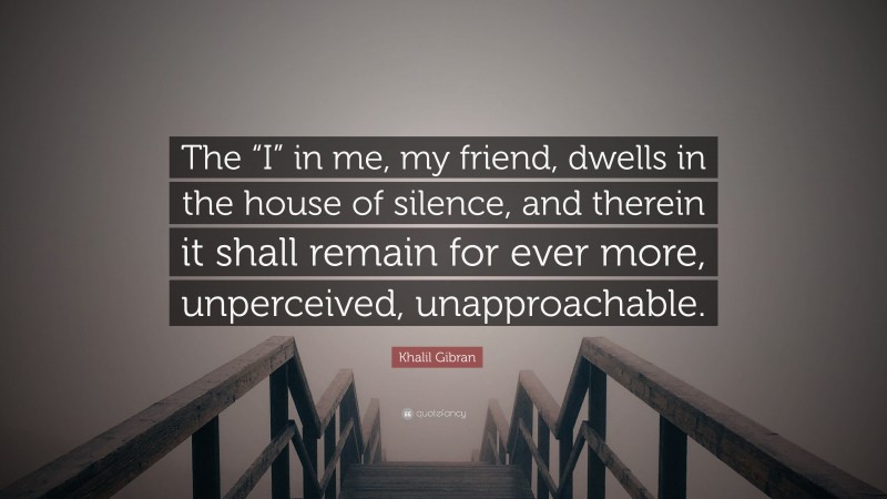 Khalil Gibran Quote: “The “I” in me, my friend, dwells in the house of silence, and therein it shall remain for ever more, unperceived, unapproachable.”