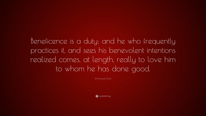 Immanuel Kant Quote: “Beneficence is a duty; and he who frequently practices it, and sees his benevolent intentions realized comes, at length, really to love him to whom he has done good.”