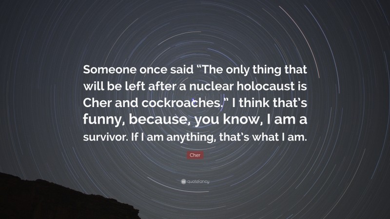 Cher Quote: “Someone once said “The only thing that will be left after a nuclear holocaust is Cher and cockroaches.” I think that’s funny, because, you know, I am a survivor. If I am anything, that’s what I am.”