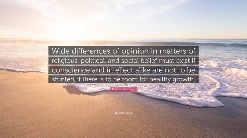Theodore Roosevelt Quote: “Wide differences of opinion in matters of religious, political, and social belief must exist if conscience and intellect alike are not to be stunted, if there is to be room for healthy growth.”