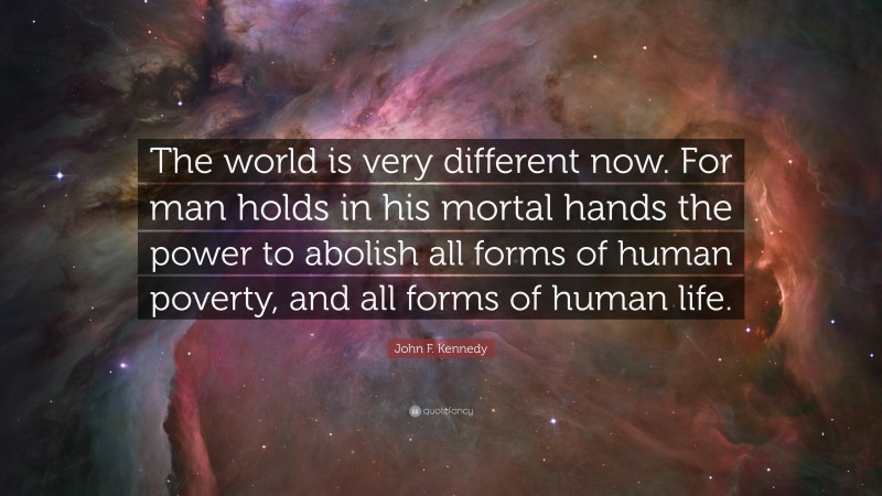 John F. Kennedy Quote: “The world is very different now. For man holds in his mortal hands the power to abolish all forms of human poverty, and all forms of human life.”