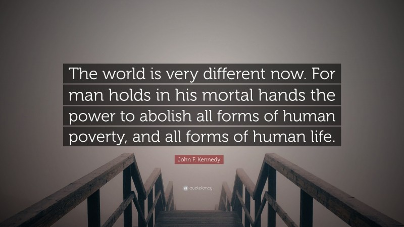 John F. Kennedy Quote: “The world is very different now. For man holds in his mortal hands the power to abolish all forms of human poverty, and all forms of human life.”