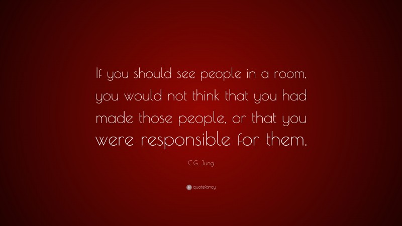 C.G. Jung Quote: “If you should see people in a room, you would not think that you had made those people, or that you were responsible for them.”