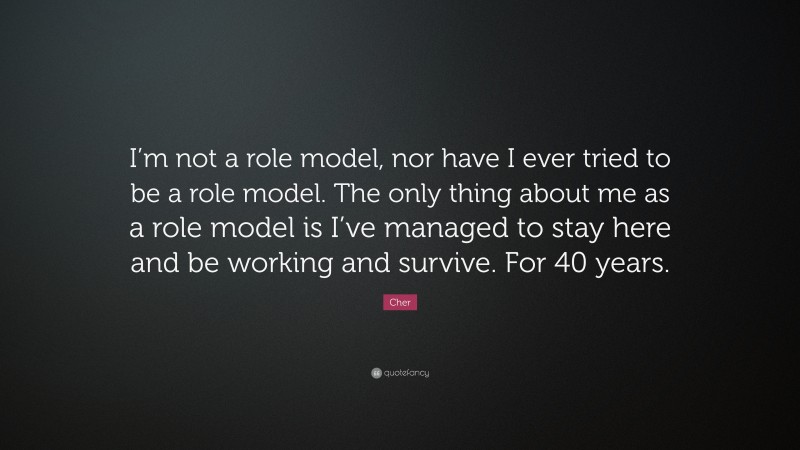 Cher Quote: “I’m not a role model, nor have I ever tried to be a role model. The only thing about me as a role model is I’ve managed to stay here and be working and survive. For 40 years.”