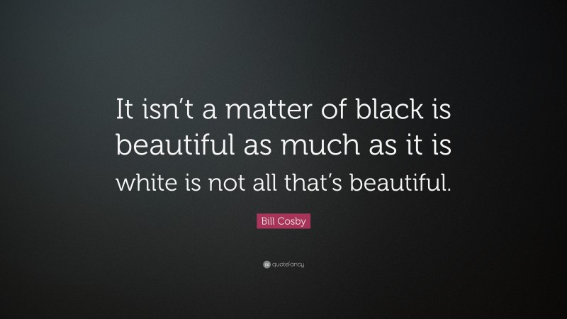 Bill Cosby Quote: “It isn’t a matter of black is beautiful as much as it is white is not all that’s beautiful.”