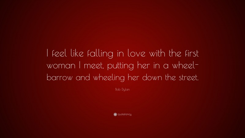 Bob Dylan Quote: “I feel like falling in love with the first woman I meet, putting her in a wheel-barrow and wheeling her down the street.”