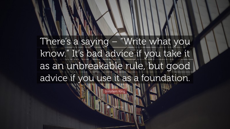 Stephen King Quote: “There’s a saying – “Write what you know.” It’s bad advice if you take it as an unbreakable rule, but good advice if you use it as a foundation.”