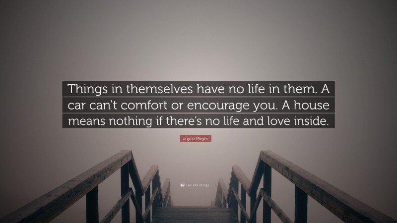 Joyce Meyer Quote: “Things in themselves have no life in them. A car can’t comfort or encourage you. A house means nothing if there’s no life and love inside.”