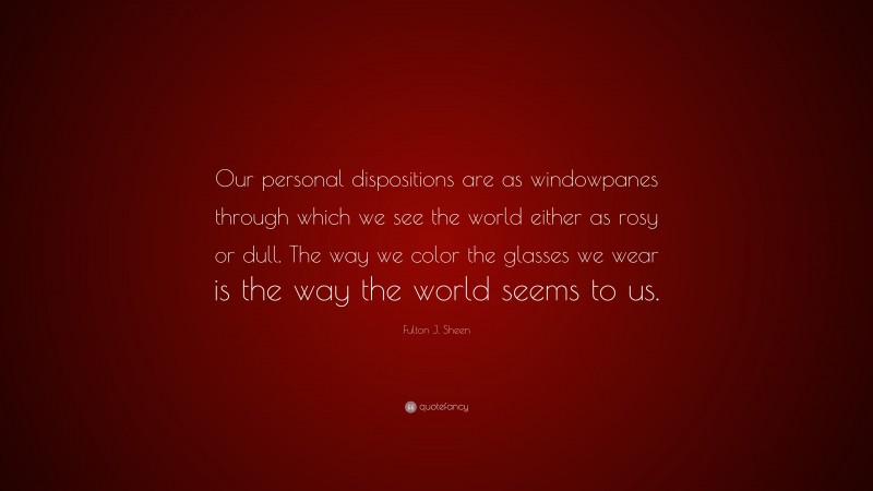 Fulton J. Sheen Quote: “Our personal dispositions are as windowpanes through which we see the world either as rosy or dull. The way we color the glasses we wear is the way the world seems to us.”