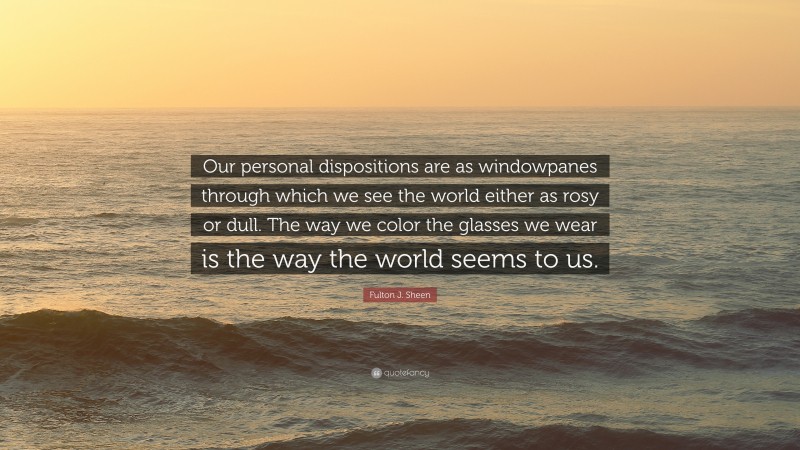 Fulton J. Sheen Quote: “Our personal dispositions are as windowpanes through which we see the world either as rosy or dull. The way we color the glasses we wear is the way the world seems to us.”