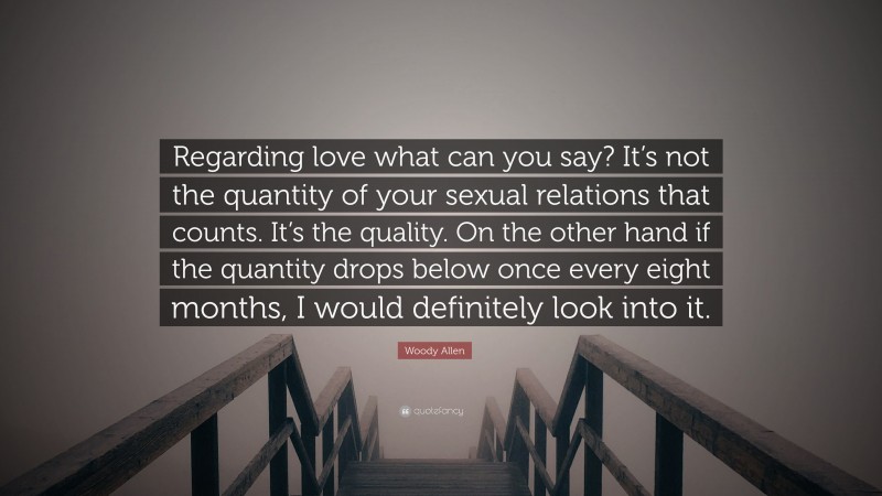 Woody Allen Quote: “Regarding love what can you say? It’s not the quantity of your sexual relations that counts. It’s the quality. On the other hand if the quantity drops below once every eight months, I would definitely look into it.”