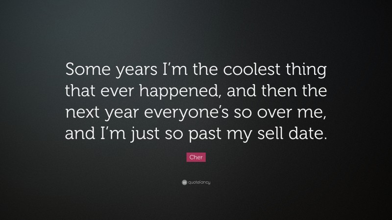 Cher Quote: “Some years I’m the coolest thing that ever happened, and then the next year everyone’s so over me, and I’m just so past my sell date.”