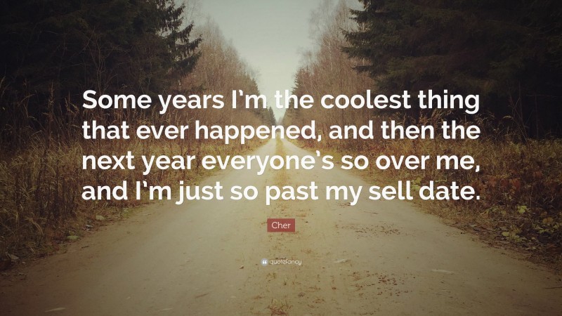 Cher Quote: “Some years I’m the coolest thing that ever happened, and then the next year everyone’s so over me, and I’m just so past my sell date.”