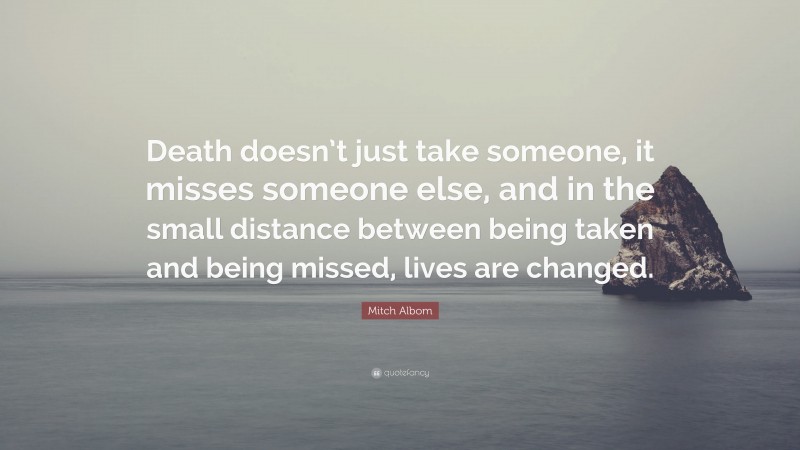 Mitch Albom Quote: “Death doesn’t just take someone, it misses someone else, and in the small distance between being taken and being missed, lives are changed.”