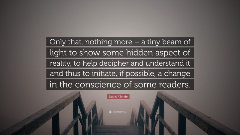 Isabel Allende Quote: “Only that, nothing more – a tiny beam of light to show some hidden aspect of reality, to help decipher and understand it and thus to initiate, if possible, a change in the conscience of some readers.”