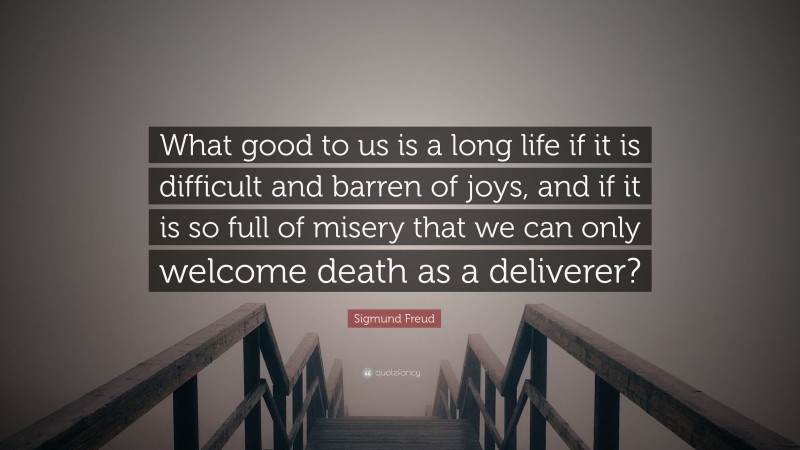 Sigmund Freud Quote: “What good to us is a long life if it is difficult and barren of joys, and if it is so full of misery that we can only welcome death as a deliverer?”