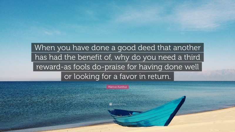 Marcus Aurelius Quote: “When you have done a good deed that another has had the benefit of, why do you need a third reward-as fools do-praise for having done well or looking for a favor in return.”