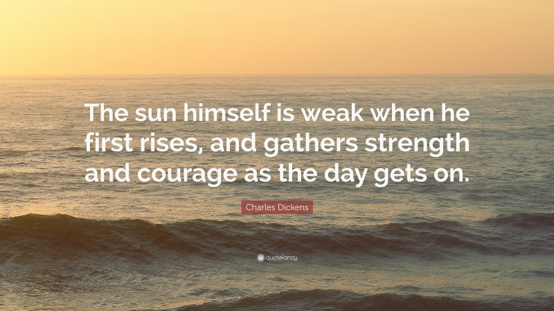 Charles Dickens Quote: “The sun himself is weak when he first rises, and gathers strength and courage as the day gets on.”