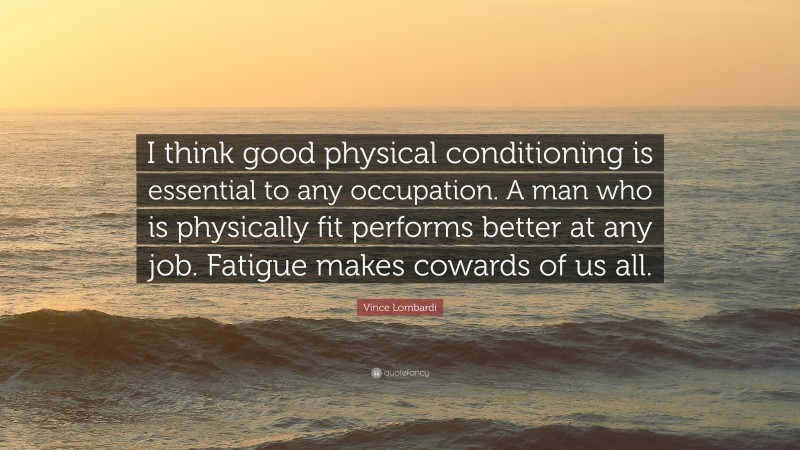 Vince Lombardi Quote: “I think good physical conditioning is essential to any occupation. A man who is physically fit performs better at any job. Fatigue makes cowards of us all.”