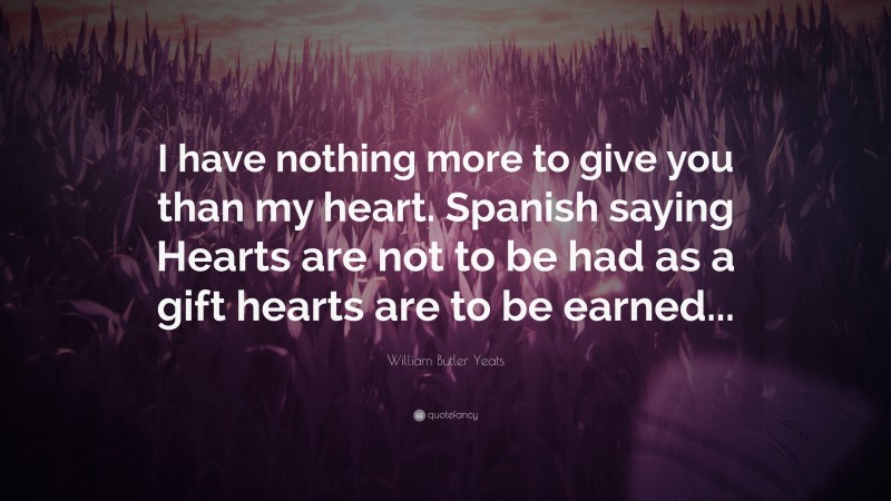 William Butler Yeats Quote: “I have nothing more to give you than my heart. Spanish saying Hearts are not to be had as a gift hearts are to be earned...”