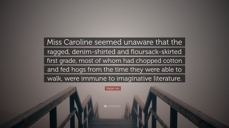 Harper Lee Quote: “Miss Caroline seemed unaware that the ragged, denim-shirted and floursack-skirted first grade, most of whom had chopped cotton and fed hogs from the time they were able to walk, were immune to imaginative literature.”