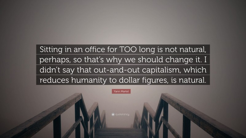 Yann Martel Quote: “Sitting in an office for TOO long is not natural, perhaps, so that’s why we should change it. I didn’t say that out-and-out capitalism, which reduces humanity to dollar figures, is natural.”