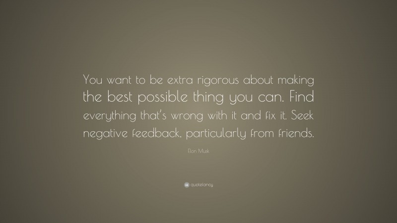 Elon Musk Quote: “You want to be extra rigorous about making the best possible thing you can. Find everything that’s wrong with it and fix it. Seek negative feedback, particularly from friends.”